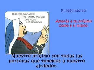 El segundo es: Amarás a tu prójimo como a ti mismo. Nuestro prójimo son todas las personas que tenemos a nuestro alrdedor. 
