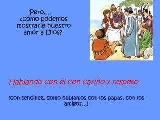 Hablando con él con cariño y respeto (con sencillez, como hablamos con los papas, con los amigos…) Pero,… ¿cómo podemos mostrarle nuestro amor a Dios?  