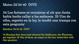 Mateo 22:34-40 (NVI)
34 Los fariseos se reunieron al oír que Jesús
había hecho callar a los saduceos. 35 Uno de
ellos, experto en la ley, le tendió una trampa con
esta pregunta:
Matthew 22:34-40 (NIV)
34 Hearing that Jesus had silenced the Sadducees, the Pharisees
got together. 35 One of them, an expert in the law, tested him with
this question:
 