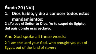 Éxodo 20 (NVI)
1. Dios habló, y dio a conocer todos estos
mandamientos:
And God spoke all these words:
2 «Yo soy el Señor tu Dios. Yo te saqué de Egipto,
del país donde eras esclavo.
2 “I am the Lord your God, who brought you out of
Egypt, out of the land of slavery
 