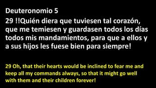 Deuteronomio 5
29 !!Quién diera que tuviesen tal corazón,
que me temiesen y guardasen todos los días
todos mis mandamientos, para que a ellos y
a sus hijos les fuese bien para siempre!
29 Oh, that their hearts would be inclined to fear me and
keep all my commands always, so that it might go well
with them and their children forever!
 