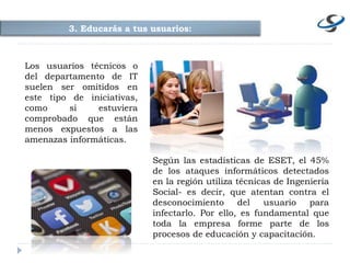 3. Educarás a tus usuarios:
Según las estadísticas de ESET, el 45%
de los ataques informáticos detectados
en la región utiliza técnicas de Ingeniería
Social- es decir, que atentan contra el
desconocimiento del usuario para
infectarlo. Por ello, es fundamental que
toda la empresa forme parte de los
procesos de educación y capacitación.
Los usuarios técnicos o
del departamento de IT
suelen ser omitidos en
este tipo de iniciativas,
como si estuviera
comprobado que están
menos expuestos a las
amenazas informáticas.
 