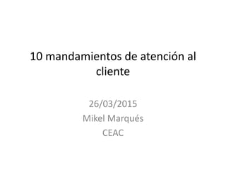 10 mandamientos de atención al
cliente
26/03/2015
Mikel Marqués
CEAC
 