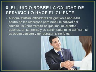 • Aunque existan indicadores de gestión elaborados
  dentro de las empresas para medir la calidad del
  servicio, la única verdad es que son los clientes
  quienes, en su mente y su sentir, quienes lo califican, si
  es bueno vuelven y no regresan si no lo es.
 