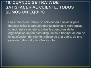 • Los equipos de trabajo no sólo deben funcionar para
  detectar fallas o para plantear soluciones y estrategias,
  cuando así se requiera, todas las personas de la
  organización deben estar dispuestas a trabajar en pro de
  la satisfacción del cliente, trátese de una queja, de una
  petición o de cualquier otro asunto.
 