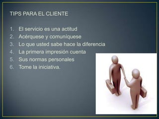 TIPS PARA EL CLIENTE

1.   El servicio es una actitud
2.   Acérquese y comuníquese
3.   Lo que usted sabe hace la diferencia
4.   La primera impresión cuenta
5.   Sus normas personales
6.   Tome la iniciativa.
 