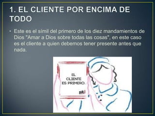 • Este es el símil del primero de los diez mandamientos de
  Dios "Amar a Dios sobre todas las cosas", en este caso
  es el cliente a quien debemos tener presente antes que
  nada.
 