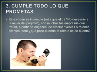• Este sí que se incumple (más que el de "No desearás a
  la mujer del prójimo"), son muchas las empresas que
  tratan, a partir de engaños, de efectuar ventas o retener
  clientes, pero ¿qué pasa cuando el cliente se da cuenta?
 