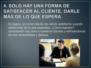 • Es lógico, yo como cliente me siento satisfecho cuando
  recibo más de lo que esperaba. ¿Cómo lograrlo?
  conociendo muy bien a nuestros clientes y enfocándonos
  en sus necesidades y deseos.
 