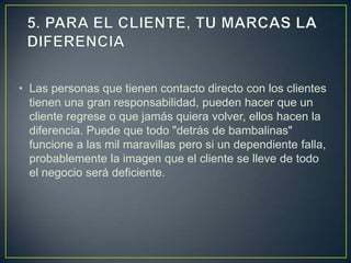 • Las personas que tienen contacto directo con los clientes
  tienen una gran responsabilidad, pueden hacer que un
  cliente regrese o que jamás quiera volver, ellos hacen la
  diferencia. Puede que todo "detrás de bambalinas"
  funcione a las mil maravillas pero si un dependiente falla,
  probablemente la imagen que el cliente se lleve de todo
  el negocio será deficiente.
 