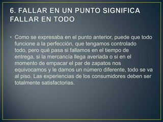 • Como se expresaba en el punto anterior, puede que todo
  funcione a la perfección, que tengamos controlado
  todo, pero qué pasa si fallamos en el tiempo de
  entrega, si la mercancía llega averiada o si en el
  momento de empacar el par de zapatos nos
  equivocamos y le damos un número diferente, todo se va
  al piso. Las experiencias de los consumidores deben ser
  totalmente satisfactorias.
 