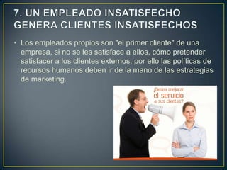 • Los empleados propios son "el primer cliente" de una
  empresa, si no se les satisface a ellos, cómo pretender
  satisfacer a los clientes externos, por ello las políticas de
  recursos humanos deben ir de la mano de las estrategias
  de marketing.
 