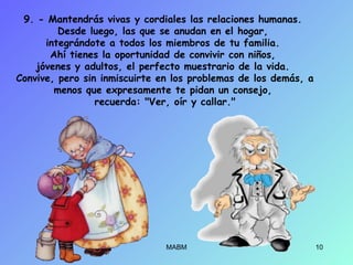 9. - Mantendrás vivas y cordiales las relaciones humanas.
Desde luego, las que se anudan en el hogar,
integrándote a todos los miembros de tu familia.
Ahí tienes la oportunidad de convivir con niños,
jóvenes y adultos, el perfecto muestrario de la vida.
Convive, pero sin inmiscuirte en los problemas de los demás, a
menos que expresamente te pidan un consejo,
recuerda: "Ver, oír y callar."
MABM 10
 