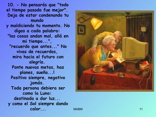 10. - No pensarás que "todo
el tiempo pasado fue mejor".
Deja de estar condenando tu
mundo
y maldiciendo tu momento. No
digas a cada palabra:
"las cosas andan mal, allá en
mi tiempo...",
"recuerdo que antes..." No
vivas de recuerdos,
mira hacia el futuro con
alegría.
Ponte nuevas metas, haz
planes, sueña...!
Positivo siempre, negativo
jamás.
Toda persona debiera ser
como la Luna:
destinada a dar luz...
y como el Sol siempre dando
calor... MABM 11
 