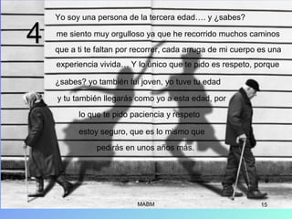 MABM 15
Yo soy una persona de la tercera edad…. y ¿sabes?
me siento muy orgulloso ya que he recorrido muchos caminos
que a ti te faltan por recorrer, cada arruga de mi cuerpo es una
experiencia vivida… Y lo único que te pido es respeto, porque
¿sabes? yo también fui joven, yo tuve tu edad
y tu también llegarás como yo a esta edad, por
lo que te pido paciencia y respeto
estoy seguro, que es lo mismo que
pedirás en unos años más.
44
 