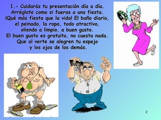 1.- Cuidarás tu presentación día a día.1.- Cuidarás tu presentación día a día.
Arréglate como si fueras a una fiesta.Arréglate como si fueras a una fiesta.
¡Qué más fiesta que la vida! El baño diario,¡Qué más fiesta que la vida! El baño diario,
el peinado, la ropa, todo atractivo,el peinado, la ropa, todo atractivo,
oliendo a limpio, a buen gusto.oliendo a limpio, a buen gusto.
El buen gusto es gratuito, no cuesta nada.El buen gusto es gratuito, no cuesta nada.
Que al verte se alegren tu espejoQue al verte se alegren tu espejo
y los ojos de los demás.y los ojos de los demás.
MABM 2
 