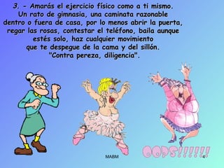 33. - Amarás el ejercicio físico como a ti mismo.. - Amarás el ejercicio físico como a ti mismo.
Un rato de gimnasia, una caminata razonableUn rato de gimnasia, una caminata razonable
dentro o fuera de casa, por lo menos abrir la puerta,dentro o fuera de casa, por lo menos abrir la puerta,
regar las rosas, contestar el teléfono, baila aunqueregar las rosas, contestar el teléfono, baila aunque
estés solo, haz cualquier movimientoestés solo, haz cualquier movimiento
que te despegue de la cama y del sillón.que te despegue de la cama y del sillón.
"Contra pereza, diligencia"."Contra pereza, diligencia".
MABM 4
 
