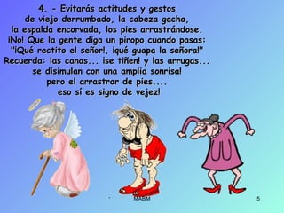 4. - Evitarás actitudes y gestos4. - Evitarás actitudes y gestos
de viejo derrumbado, la cabeza gacha,de viejo derrumbado, la cabeza gacha,
la espalda encorvada, los pies arrastrándose.la espalda encorvada, los pies arrastrándose.
¡No! Que la gente diga un piropo cuando pasas:¡No! Que la gente diga un piropo cuando pasas:
"¡Qué rectito el señor!, ¡qué guapa la señora!""¡Qué rectito el señor!, ¡qué guapa la señora!"
Recuerda: las canas... ¡se tiñen! y las arrugas...Recuerda: las canas... ¡se tiñen! y las arrugas...
se disimulan con una amplia sonrisa!se disimulan con una amplia sonrisa!
pero el arrastrar de pies....pero el arrastrar de pies....
eso sí es signo de vejez!eso sí es signo de vejez!
MABM 5
 