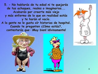 5. - No hablarás de tu edad ni te quejarás5. - No hablarás de tu edad ni te quejarás
de tus achaques, reales o imaginarios...de tus achaques, reales o imaginarios...
Acabarás por creerte más viejoAcabarás por creerte más viejo
y más enfermo de lo que en realidad estásy más enfermo de lo que en realidad estás
y te harán el vacío.y te harán el vacío.
A la gente no le gusta oír historias de hospital.A la gente no le gusta oír historias de hospital.
Cuando te pregunten ¿Cómo estás?,Cuando te pregunten ¿Cómo estás?,
contestarás que: ¡Muy bien! ¡divinamente!contestarás que: ¡Muy bien! ¡divinamente!
MABM 6
 