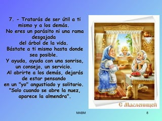 7. - Tratarás de ser útil a ti7. - Tratarás de ser útil a ti
mismo y a los demás.mismo y a los demás.
No eres un parásito ni una ramaNo eres un parásito ni una rama
desgajadadesgajada
del árbol de la vida.del árbol de la vida.
Bástate a ti mismo hasta dondeBástate a ti mismo hasta donde
sea posible.sea posible.
Y ayuda, ayuda con una sonrisa,Y ayuda, ayuda con una sonrisa,
un consejo, un servicio.un consejo, un servicio.
Al abrirte a los demás, dejarásAl abrirte a los demás, dejarás
de estar pensandode estar pensando
en un "yo" angustiado y solitario.en un "yo" angustiado y solitario.
"Solo cuando se abre la nuez,"Solo cuando se abre la nuez,
aparece la almendra".aparece la almendra".
MABM 8
 