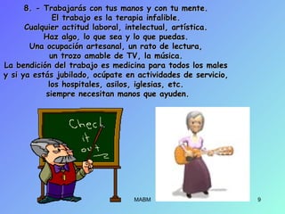 8. - Trabajarás con tus manos y con tu mente.8. - Trabajarás con tus manos y con tu mente.
El trabajo es la terapia infalible.El trabajo es la terapia infalible.
Cualquier actitud laboral, intelectual, artística.Cualquier actitud laboral, intelectual, artística.
Haz algo, lo que sea y lo que puedas.Haz algo, lo que sea y lo que puedas.
Una ocupación artesanal, un rato de lectura,Una ocupación artesanal, un rato de lectura,
un trozo amable de TV, la música.un trozo amable de TV, la música.
La bendición del trabajo es medicina para todos los malesLa bendición del trabajo es medicina para todos los males
y si ya estás jubilado, ocúpate en actividades de servicio,y si ya estás jubilado, ocúpate en actividades de servicio,
los hospitales, asilos, iglesias, etc.los hospitales, asilos, iglesias, etc.
siempre necesitan manos que ayuden.siempre necesitan manos que ayuden.
MABM 9
 