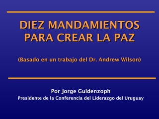 DIEZ MANDAMIENTOS
 PARA CREAR LA PAZ
(Basado en un trabajo del Dr. Andrew Wilson)




              Por Jorge Guldenzoph
Presidente de la Conferencia del Liderazgo del Uruguay
 
