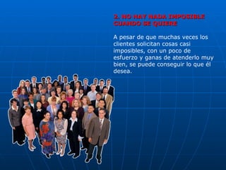2. NO HAY NADA IMPOSIBLE CUANDO SE QUIERE A pesar de que muchas veces los clientes solicitan cosas casi imposibles, con un poco de esfuerzo y ganas de atenderlo muy bien, se puede conseguir lo que él desea. 