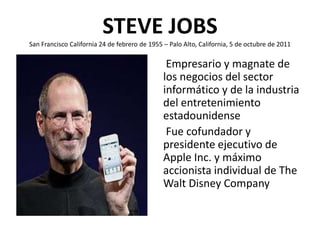 STEVE JOBS
San Francisco California 24 de febrero de 1955 – Palo Alto, California, 5 de octubre de 2011

                                                Empresario y magnate de
                                               los negocios del sector
                                               informático y de la industria
                                               del entretenimiento
                                               estadounidense
                                                Fue cofundador y
                                               presidente ejecutivo de
                                               Apple Inc. y máximo
                                               accionista individual de The
                                               Walt Disney Company
 