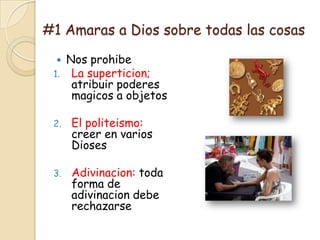 #1 Amaras a Dios sobre todas las cosas

     Nos prohibe
 1.    La superticion;
       atribuir poderes
       magicos a objetos

 2.   El politeismo:
      creer en varios
      Dioses

 3.   Adivinacion: toda
      forma de
      adivinacion debe
      rechazarse
 