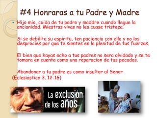 #4 Honraras a tu Padre y Madre
   Hijo mio, cuida de tu padre y maddre cuando llegue la
    ancianidad. Miestras vivas no les cuase tristeza.

    Si se debilita su espiritu, ten paciencia con ello y no los
    desprecies por que te sientes en la plenitud de tus fuerzas.

    El bien que hayas echo a tus padres no sera olvidado y se te
    tomara en cuenta como una reparacion de tus pecados.

  Abandonar a tu padre es como insultar al Senor
(Eclesiastico 3. 12-16)
 