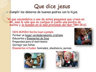Que dice jesus
   Cumplir los deberes de buenos padres con lo hijos.

“Al que escandalice a uno de estos pequenos que creen en
  Mi, mas le vale que se cuelgue al cuello una piedra de
  molino y lo hundan en lo mas profundo del mar.”(Mt.18.6)

    ◦   NOS MANDA Darles buen ejemplo
    ◦   Formar un hogar verdaderamente cristiano
    ◦   Educarles y Ensenarles de Dios
    ◦   Preparales para el matrimonio
    ◦   Corregir sus faltas
    ◦   Ensenarles virtudes: honradez, obediencia, pureza
 