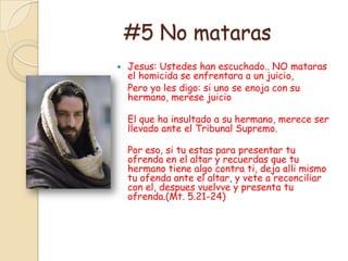 #5 No mataras
   Jesus: Ustedes han escuchado.. NO mataras
    el homicida se enfrentara a un juicio,
    Pero yo les digo: si uno se enoja con su
    hermano, merese juicio

    El que ha insultado a su hermano, merece ser
    llevado ante el Tribunal Supremo.

    Por eso, si tu estas para presentar tu
    ofrenda en el altar y recuerdas que tu
    hermano tiene algo contra ti, deja alli mismo
    tu ofenda ante el altar, y vete a reconciliar
    con el, despues vuelvve y presenta tu
    ofrenda.(Mt. 5.21-24)
 