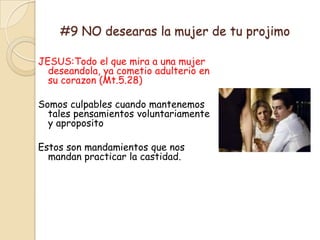 #9 NO desearas la mujer de tu projimo

JESUS:Todo el que mira a una mujer
  deseandola, ya cometio adulterio en
  su corazon (Mt.5.28)

Somos culpables cuando mantenemos
  tales pensamientos voluntariamente
  y aproposito

Estos son mandamientos que nos
  mandan practicar la castidad.
 