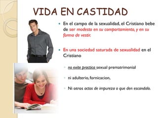 VIDA EN CASTIDAD
       En el campo de la sexualidad, el Cristiano bebe
        de ser modesto en su comportamiento, y en su
        forma de vestir.


       En una sociedad saturada de sexualidad en el
        Cristiano

        ◦ no exite practica sexual prematrimonial

        ◦ ni adulterio, fornicacion,

        ◦ Ni otros actos de impureza o que den escandalo.
 