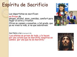 Espíritu de Sacrificio
   Los deportistas se sacrifican:
   se Privan de
   amigos, alcohol, sexo, comidas, comfort para
   llegar al exito y triunfar.
   Otros se cansan y exaustan, a tal grado, que
   ya no viven la vida, si no que sobreviven.


   San Pablo a los (1 Coritios 9, 25):
   “Los atletas se privan de todo, y lo hacen
   por una corona que se marchita; nosotros en
   cambio por una que no se marchita.”
 