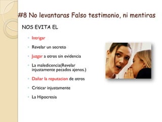 #8 No levantaras Falso testimonio, ni mentiras
 NOS EVITA EL

   ◦ Intrigar

   ◦ Revelar un secreto

   ◦ Juzgar a otros sin evidencia

   ◦ La maledicencia(Revelar
     injustamente pecados ajenos.)

   ◦ Dañar la reputacion de otros

   ◦ Criticar injustamente

   ◦ La Hipocresia
 