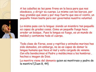 A los caballos se les pone freno en la boca para que nos
obedezca, y dirigir su cuerpo. Lo mismo con los barcos, por
muy grandes que sean y por muy fuerte que sea el viento, un
pequeño timon basta para ser governalos nuestra voluntad.

Lo mismo pasa con la lengua: siendo un miembro tan pequeño
es capaz de grades cosas. Como un pequeño fuego hace
areder un bosque.. Pues la lengua es fuego, es un mundo de
maldad y contamina todo el cuerpo.

Toda clase de fieras, aves y reptiles y animales marinos has
sido domados, sin embargo, no se es capaz de domar la
lengua humana que hace el mal y esta cargada de veneno.
Con ella bendecimos al Padre y maldecimos a los hombres ,
hechos a imagen de Dios.
La mentira viene del demonio quien es mentiroso y padre de
la mentira”(Juan 8, 44)
 