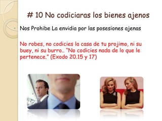 # 10 No codiciaras los bienes ajenos
◦ Nos Prohibe La envidia por las posesiones ajenas

  No robes, no codicies la casa de tu projimo, ni su
  buey, ni su burro.. “No codicies nada de lo que le
  pertenece.” (Exodo 20.15 y 17)
 
