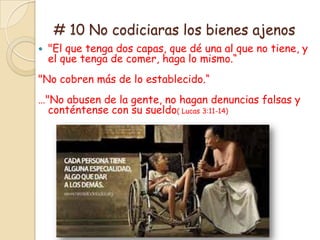 # 10 No codiciaras los bienes ajenos
   "El que tenga dos capas, que dé una al que no tiene, y
    el que tenga de comer, haga lo mismo.“
"No cobren más de lo establecido.“
…"No abusen de la gente, no hagan denuncias falsas y
  conténtense con su sueldo( Lucas 3:11-14)
 