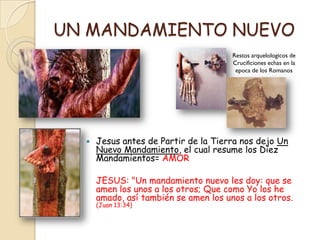 UN MANDAMIENTO NUEVO
                                       Restos arquelologicos de
                                       Crucificiones echas en la
                                        epoca de los Romanos




     Jesus antes de Partir de la Tierra nos dejo Un
      Nuevo Mandamiento, el cual resume los Diez
      Mandamientos= AMOR

      JESUS: "Un mandamiento nuevo les doy: que se
      amen los unos a los otros; Que como Yo los he
      amado, así también se amen los unos a los otros.
      (Juan 13:34)
 