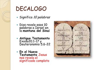 DECALOGO
   Significa 10 palabras

   Dios revelo esos 10
    palabras a Israel en
    la montana del Sinai

   Antiguo Testamento
    Exodo20.1-17 y
    Deuteronomio 5.6-22

   En el Nuevo
    Testamento Jesus
    nos revela el
    significado completo
 
