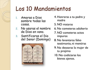Los 10 Mandamientos
1.   Amaras a Dios         4. Honraras a tu padre y
     sombre todas las         madre
     cosas.                5. NO mataras
2.   No usaras el nombre   6. No cometeras adulterio
     de Dios en vano.      7. NO cometeras actos
3.   Santificaras el Dia      impuros
     del Senor (Domingo)   8. No levantaras falso
                              testimonio, ni mentiras
                           9. No desearas la mujer de
                              tu projimo
                           10. No codiciaras los
                              bienes ajenos.
 