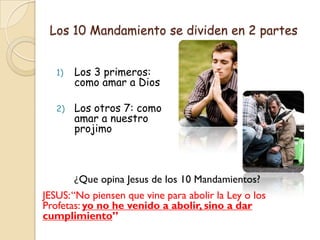 Los 10 Mandamiento se dividen en 2 partes


   1)   Los 3 primeros:
        como amar a Dios

   2)   Los otros 7: como
        amar a nuestro
        projimo



        ¿Que opina Jesus de los 10 Mandamientos?
JESUS: “No piensen que vine para abolir la Ley o los
Profetas: yo no he venido a abolir, sino a dar
cumplimiento”
 