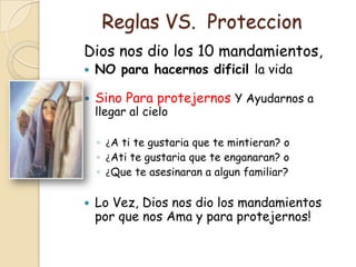 Reglas VS. Proteccion
Dios nos dio los 10 mandamientos,
   NO para hacernos dificil la vida

   Sino Para protejernos Y Ayudarnos a
    llegar al cielo

    ◦ ¿A ti te gustaria que te mintieran? o
    ◦ ¿Ati te gustaria que te enganaran? o
    ◦ ¿Que te asesinaran a algun familiar?

   Lo Vez, Dios nos dio los mandamientos
    por que nos Ama y para protejernos!
 