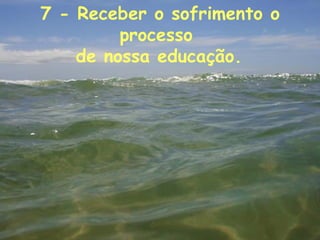 7 - Receber o sofrimento o processo  de nossa educação.   