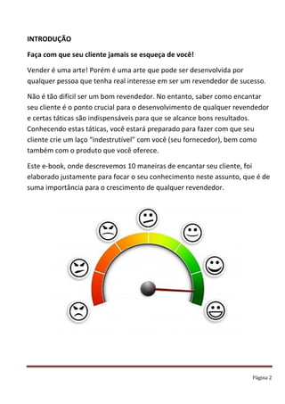 Página 2
INTRODUÇÃO
Faça com que seu cliente jamais se esqueça de você!
Vender é uma arte! Porém é uma arte que pode ser desenvolvida por
qualquer pessoa que tenha real interesse em ser um revendedor de sucesso.
Não é tão difícil ser um bom revendedor. No entanto, saber como encantar
seu cliente é o ponto crucial para o desenvolvimento de qualquer revendedor
e certas táticas são indispensáveis para que se alcance bons resultados.
Conhecendo estas táticas, você estará preparado para fazer com que seu
cliente crie um laço “indestrutível” com você (seu fornecedor), bem como
também com o produto que você oferece.
Este e-book, onde descrevemos 10 maneiras de encantar seu cliente, foi
elaborado justamente para focar o seu conhecimento neste assunto, que é de
suma importância para o crescimento de qualquer revendedor.
 