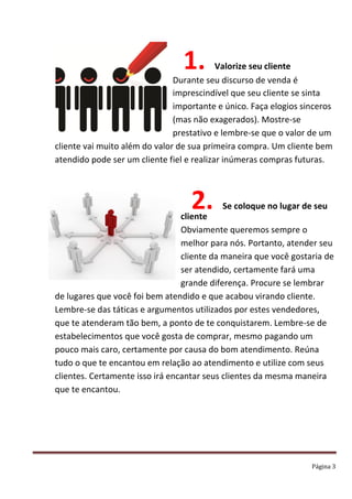 Página 3
1. Valorize seu cliente
Durante seu discurso de venda é
imprescindível que seu cliente se sinta
importante e único. Faça elogios sinceros
(mas não exagerados). Mostre-se
prestativo e lembre-se que o valor de um
cliente vai muito além do valor de sua primeira compra. Um cliente bem
atendido pode ser um cliente fiel e realizar inúmeras compras futuras.
2. Se coloque no lugar de seu
cliente
Obviamente queremos sempre o
melhor para nós. Portanto, atender seu
cliente da maneira que você gostaria de
ser atendido, certamente fará uma
grande diferença. Procure se lembrar
de lugares que você foi bem atendido e que acabou virando cliente.
Lembre-se das táticas e argumentos utilizados por estes vendedores,
que te atenderam tão bem, a ponto de te conquistarem. Lembre-se de
estabelecimentos que você gosta de comprar, mesmo pagando um
pouco mais caro, certamente por causa do bom atendimento. Reúna
tudo o que te encantou em relação ao atendimento e utilize com seus
clientes. Certamente isso irá encantar seus clientes da mesma maneira
que te encantou.
 