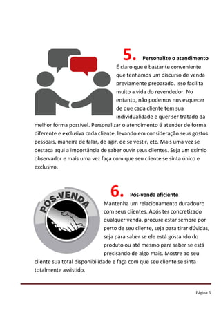Página 5
5. Personalize o atendimento
É claro que é bastante conveniente
que tenhamos um discurso de venda
previamente preparado. Isso facilita
muito a vida do revendedor. No
entanto, não podemos nos esquecer
de que cada cliente tem sua
individualidade e quer ser tratado da
melhor forma possível. Personalizar o atendimento é atender de forma
diferente e exclusiva cada cliente, levando em consideração seus gostos
pessoais, maneira de falar, de agir, de se vestir, etc. Mais uma vez se
destaca aqui a importância de saber ouvir seus clientes. Seja um exímio
observador e mais uma vez faça com que seu cliente se sinta único e
exclusivo.
6. Pós-venda eficiente
Mantenha um relacionamento duradouro
com seus clientes. Após ter concretizado
qualquer venda, procure estar sempre por
perto de seu cliente, seja para tirar dúvidas,
seja para saber se ele está gostando do
produto ou até mesmo para saber se está
precisando de algo mais. Mostre ao seu
cliente sua total disponibilidade e faça com que seu cliente se sinta
totalmente assistido.
 