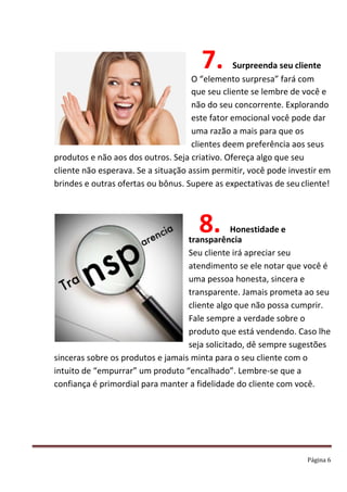 Página 6
7. Surpreenda seu cliente
O “elemento surpresa” fará com
que seu cliente se lembre de você e
não do seu concorrente. Explorando
este fator emocional você pode dar
uma razão a mais para que os
clientes deem preferência aos seus
produtos e não aos dos outros. Seja criativo. Ofereça algo que seu
cliente não esperava. Se a situação assim permitir, você pode investir em
brindes e outras ofertas ou bônus. Supere as expectativas de seu cliente!
8. Honestidade e
transparência
Seu cliente irá apreciar seu
atendimento se ele notar que você é
uma pessoa honesta, sincera e
transparente. Jamais prometa ao seu
cliente algo que não possa cumprir.
Fale sempre a verdade sobre o
produto que está vendendo. Caso lhe
seja solicitado, dê sempre sugestões
sinceras sobre os produtos e jamais minta para o seu cliente com o
intuito de “empurrar” um produto “encalhado”. Lembre-se que a
confiança é primordial para manter a fidelidade do cliente com você.
 
