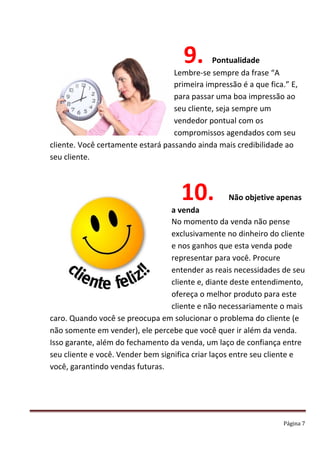 Página 7
9. Pontualidade
Lembre-se sempre da frase “A
primeira impressão é a que fica.” E,
para passar uma boa impressão ao
seu cliente, seja sempre um
vendedor pontual com os
compromissos agendados com seu
cliente. Você certamente estará passando ainda mais credibilidade ao
seu cliente.
10. Não objetive apenas
a venda
No momento da venda não pense
exclusivamente no dinheiro do cliente
e nos ganhos que esta venda pode
representar para você. Procure
entender as reais necessidades de seu
cliente e, diante deste entendimento,
ofereça o melhor produto para este
cliente e não necessariamente o mais
caro. Quando você se preocupa em solucionar o problema do cliente (e
não somente em vender), ele percebe que você quer ir além da venda.
Isso garante, além do fechamento da venda, um laço de confiança entre
seu cliente e você. Vender bem significa criar laços entre seu cliente e
você, garantindo vendas futuras.
 